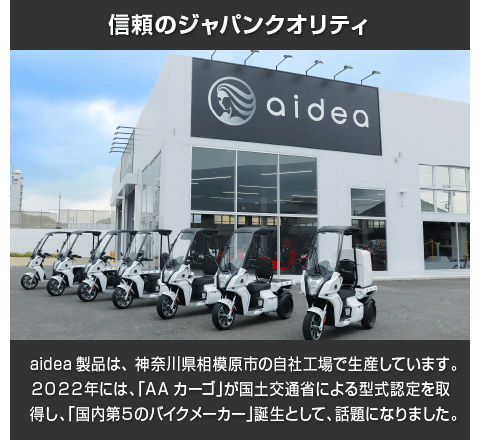 信頼のジャパンクオリティ:aidea製品は、神奈川県相模原市の自社工場で生産しています。2022年には、「AAカーゴ」が国土交通省による型式認定を取得し、「国内第5のバイクメーカー」誕生として、話題になりました。
